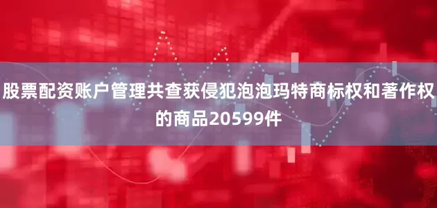 股票配资账户管理共查获侵犯泡泡玛特商标权和著作权的商品20599件