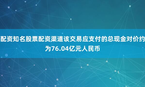 配资知名股票配资渠道该交易应支付的总现金对价约为76.04亿元人民币