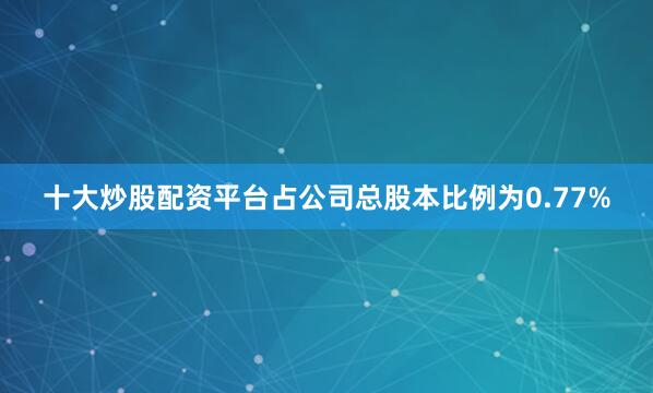 十大炒股配资平台占公司总股本比例为0.77%