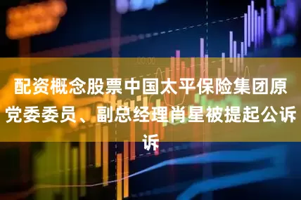 配资概念股票中国太平保险集团原党委委员、副总经理肖星被提起公诉