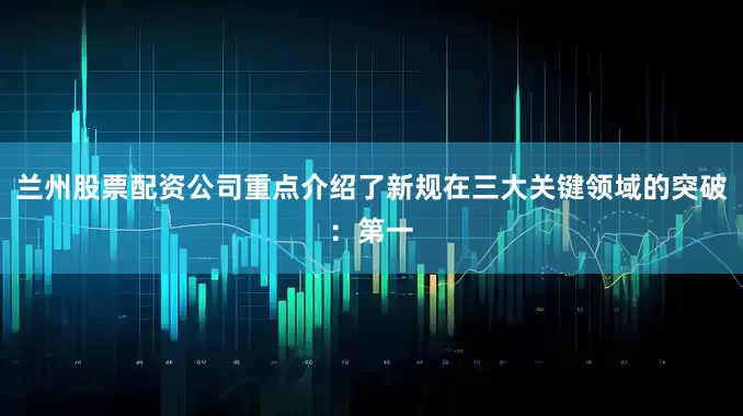 兰州股票配资公司重点介绍了新规在三大关键领域的突破：第一