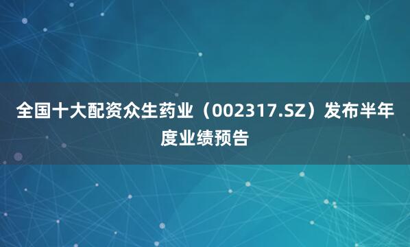 全国十大配资众生药业（002317.SZ）发布半年度业绩预告