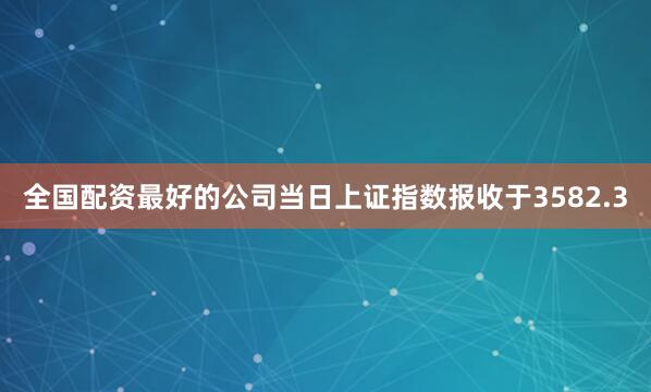 全国配资最好的公司当日上证指数报收于3582.3