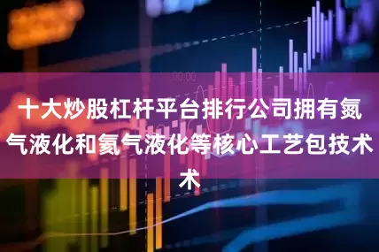 十大炒股杠杆平台排行公司拥有氮气液化和氦气液化等核心工艺包技术