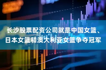 长沙股票配资公司就是中国女篮、日本女篮和澳大利亚女篮争夺冠军