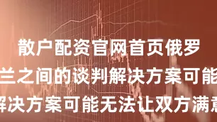 散户配资官网首页俄罗斯与乌克兰之间的谈判解决方案可能无法让双方满意