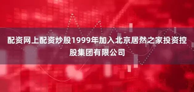 配资网上配资炒股1999年加入北京居然之家投资控股集团有限公司