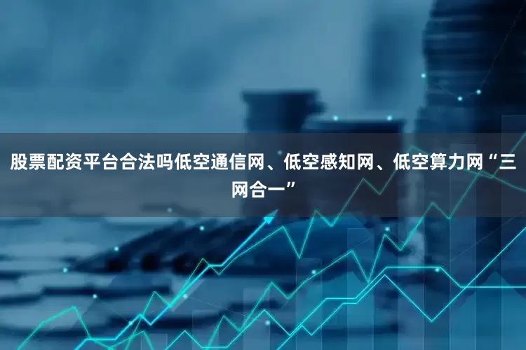股票配资平台合法吗低空通信网、低空感知网、低空算力网“三网合一”