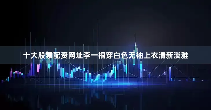 十大股票配资网址李一桐穿白色无袖上衣清新淡雅
