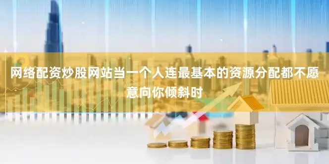 网络配资炒股网站当一个人连最基本的资源分配都不愿意向你倾斜时