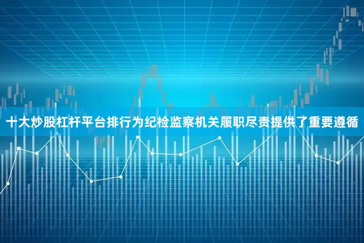 十大炒股杠杆平台排行为纪检监察机关履职尽责提供了重要遵循