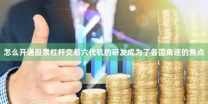 怎么开通股票杠杆交易六代机的研发成为了各国角逐的焦点