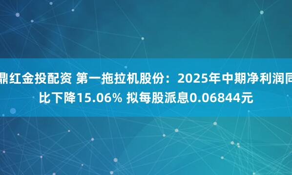 鼎红金投配资 第一拖拉机股份：2025年中期净利润同比下降15.06% 拟每股派息0.06844元