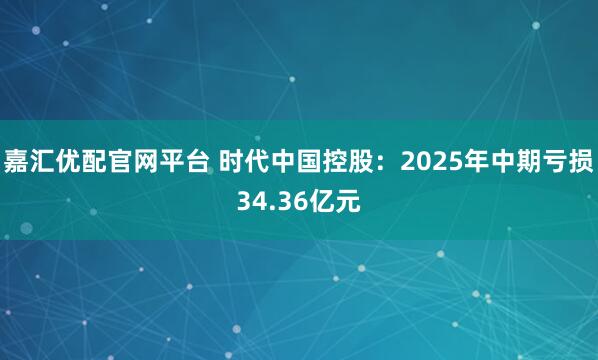 嘉汇优配官网平台 时代中国控股：2025年中期亏损34.36亿元