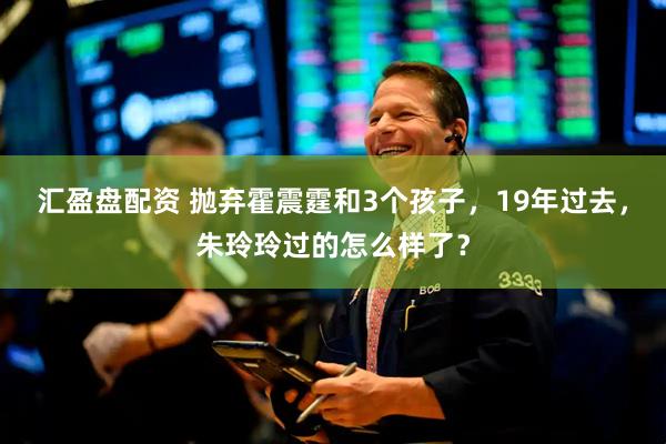 汇盈盘配资 抛弃霍震霆和3个孩子，19年过去，朱玲玲过的怎么样了？