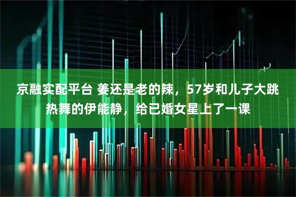 京融实配平台 姜还是老的辣，57岁和儿子大跳热舞的伊能静，给已婚女星上了一课