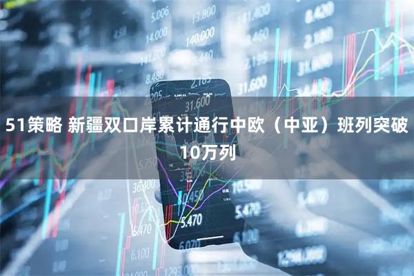51策略 新疆双口岸累计通行中欧（中亚）班列突破10万列
