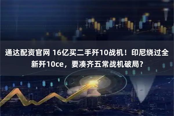 通达配资官网 16亿买二手歼10战机！印尼绕过全新歼10ce，要凑齐五常战机破局？