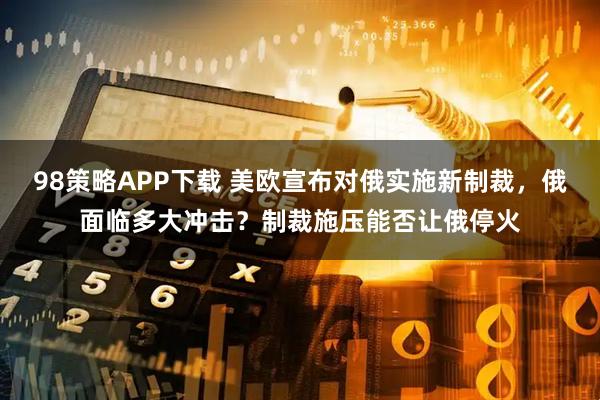 98策略APP下载 美欧宣布对俄实施新制裁，俄面临多大冲击？制裁施压能否让俄停火