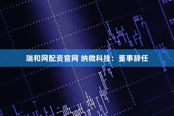 瑞和网配资官网 纳微科技：董事辞任