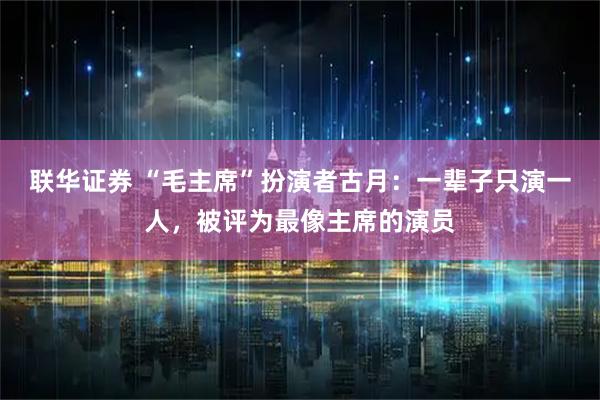 联华证券 “毛主席”扮演者古月：一辈子只演一人，被评为最像主席的演员