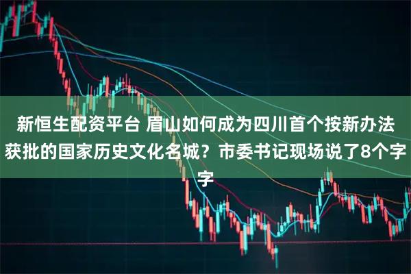 新恒生配资平台 眉山如何成为四川首个按新办法获批的国家历史文化名城？市委书记现场说了8个字