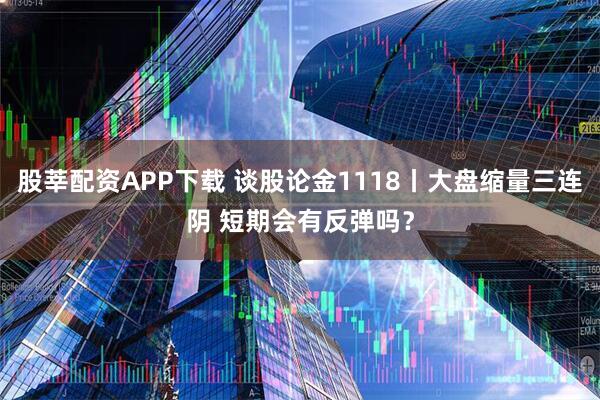 股莘配资APP下载 谈股论金1118丨大盘缩量三连阴 短期会有反弹吗？