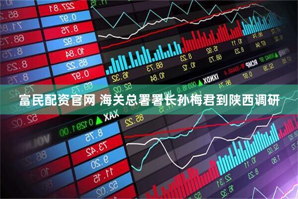 富民配资官网 海关总署署长孙梅君到陕西调研