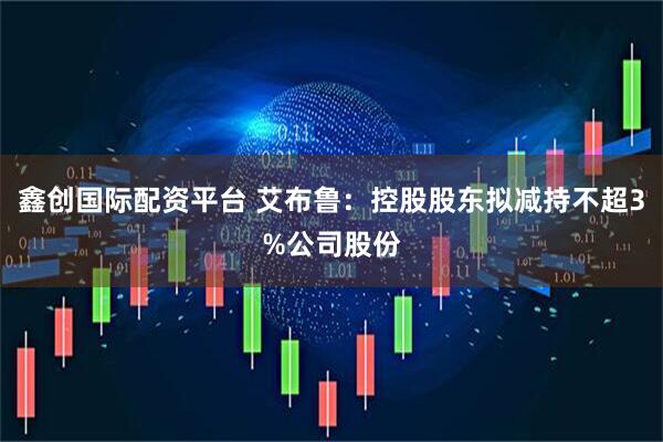 鑫创国际配资平台 艾布鲁：控股股东拟减持不超3%公司股份