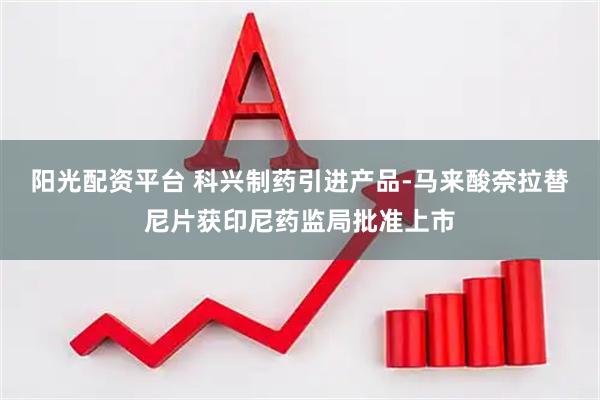 阳光配资平台 科兴制药引进产品-马来酸奈拉替尼片获印尼药监局批准上市