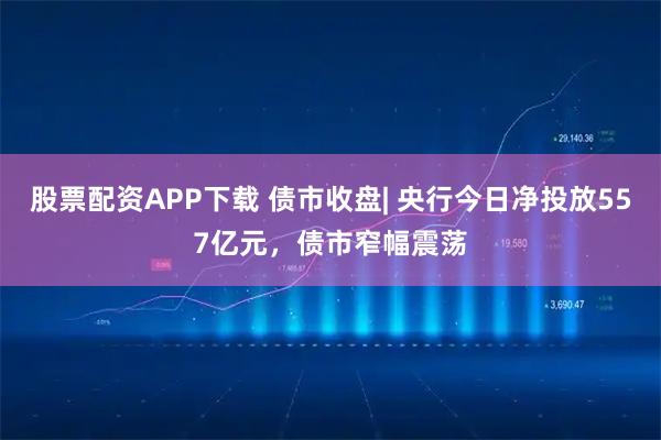 股票配资APP下载 债市收盘| 央行今日净投放557亿元，债市窄幅震荡