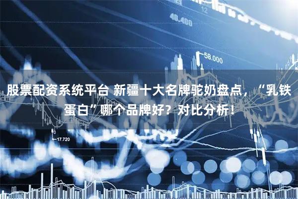 股票配资系统平台 新疆十大名牌驼奶盘点，“乳铁蛋白”哪个品牌好？对比分析！