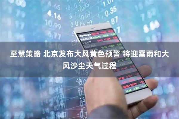 至慧策略 北京发布大风黄色预警 将迎雷雨和大风沙尘天气过程