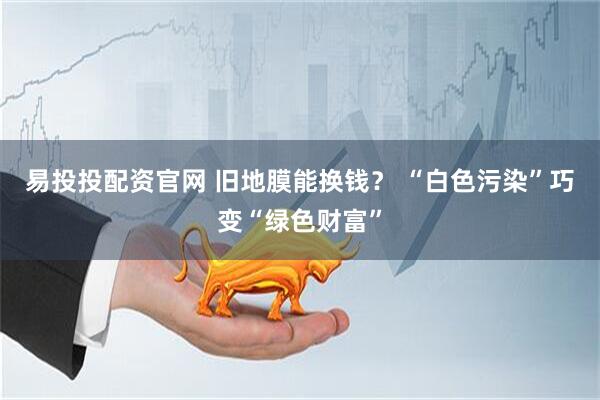 易投投配资官网 旧地膜能换钱？ “白色污染”巧变“绿色财富”