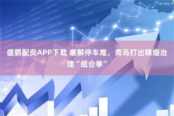 盛鹏配资APP下载 缓解停车难，青岛打出精细治理“组合拳”