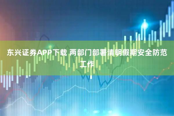 东兴证券APP下载 两部门部署清明假期安全防范工作