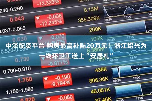 中泽配资平台 购房最高补贴20万元！浙江绍兴为一线环卫工送上“安居礼”