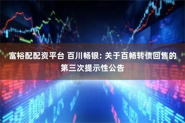 富裕配配资平台 百川畅银: 关于百畅转债回售的第三次提示性公告