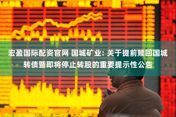 宏盈国际配资官网 国城矿业: 关于提前赎回国城转债暨即将停止转股的重要提示性公告