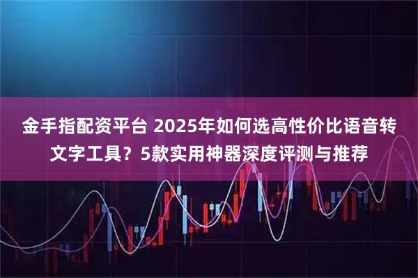 金手指配资平台 2025年如何选高性价比语音转文字工具？5款实用神器深度评测与推荐