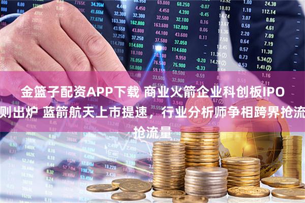 金篮子配资APP下载 商业火箭企业科创板IPO细则出炉 蓝箭航天上市提速，行业分析师争相跨界抢流量