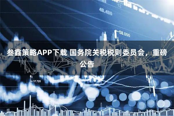 叁鑫策略APP下载 国务院关税税则委员会，重磅公告