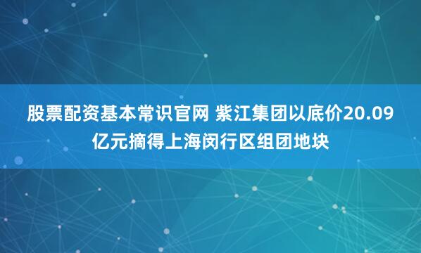 股票配资基本常识官网 紫江集团以底价20.09亿元摘得上海闵行区组团地块