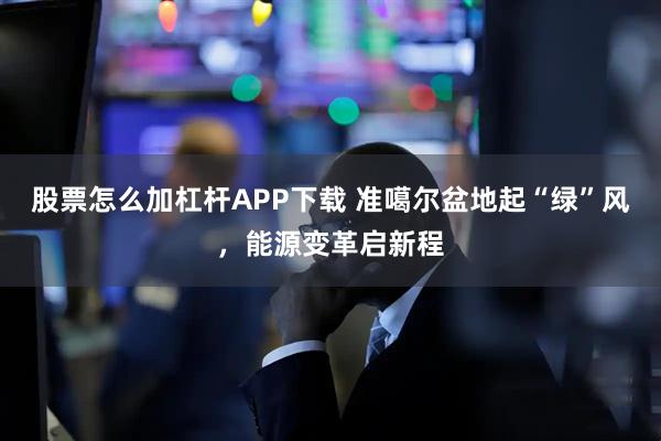 股票怎么加杠杆APP下载 准噶尔盆地起“绿”风，能源变革启新程