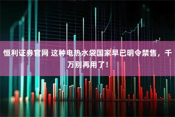 恒利证券官网 这种电热水袋国家早已明令禁售，千万别再用了！
