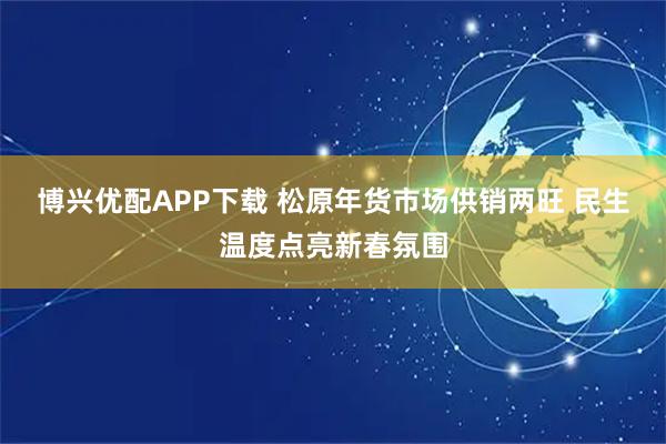 博兴优配APP下载 松原年货市场供销两旺 民生温度点亮新春氛围
