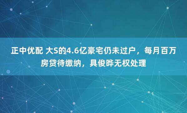 正中优配 大S的4.6亿豪宅仍未过户，每月百万房贷待缴纳，具俊晔无权处理