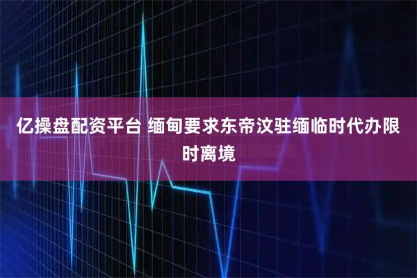 亿操盘配资平台 缅甸要求东帝汶驻缅临时代办限时离境
