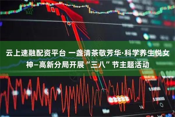 云上速融配资平台 一盏清茶敬芳华·科学养生悦女神—高新分局开展“三八”节主题活动