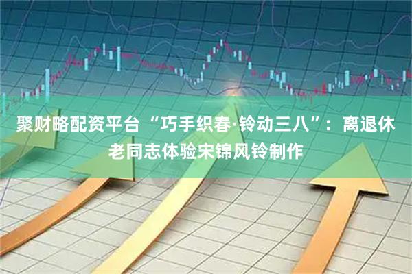 聚财略配资平台 “巧手织春·铃动三八”：离退休老同志体验宋锦风铃制作